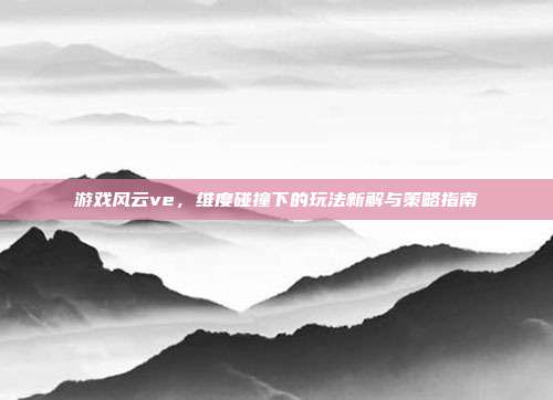 游戏风云ve,维度碰撞下的玩法新解与策略指南