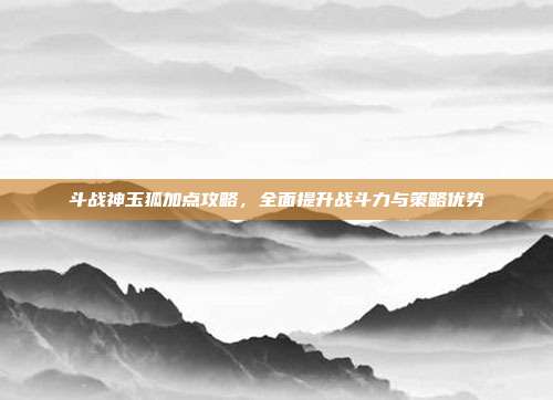 斗战神玉狐加点攻略,全面提升战斗力与策略优势