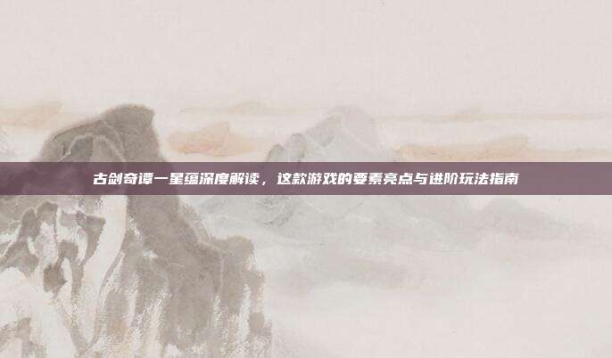 古剑奇谭一星蕴深度解读,这款游戏的要素亮点与进阶玩法指南