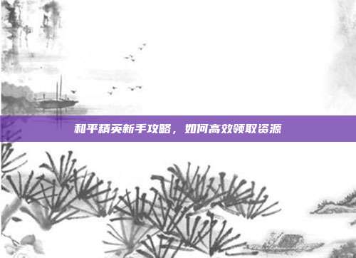 和平精英新手攻略，如何高效领取资源