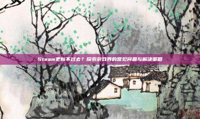 Steam更新不过去?探索游戏界的常见问题与解决策略