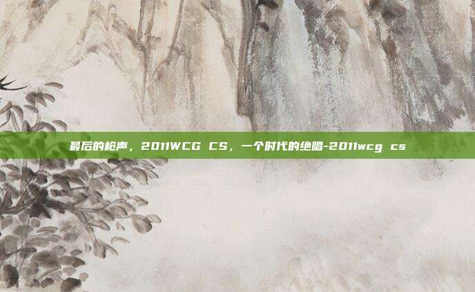 最后的枪声，2011WCG CS，一个时代的绝唱-2011wcg cs