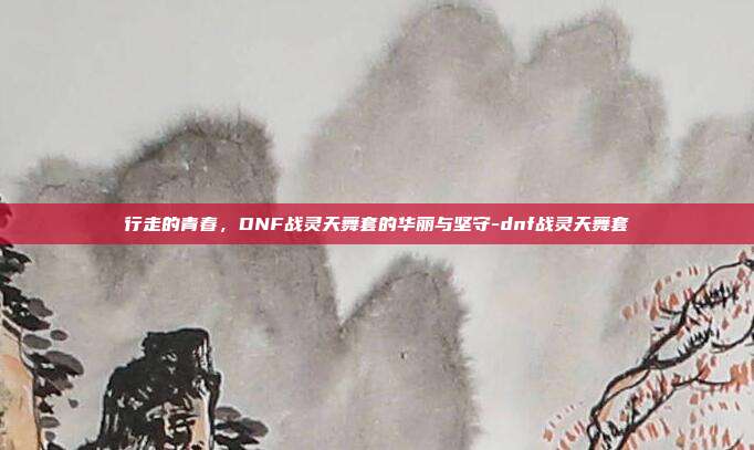 行走的青春，DNF战灵天舞套的华丽与坚守-dnf战灵天舞套