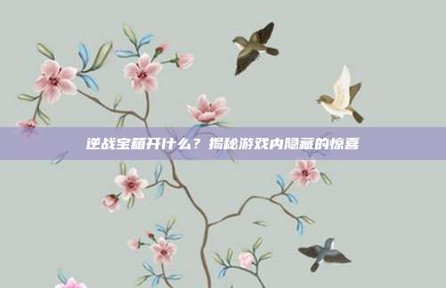 逆战宝箱开什么？揭秘游戏内隐藏的惊喜