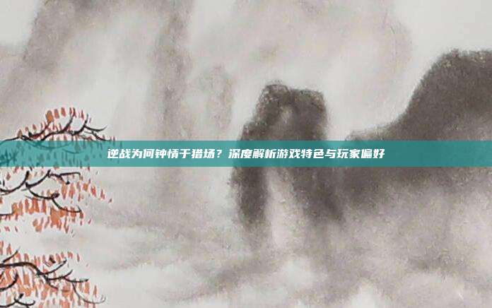 逆战为何钟情于猎场？深度解析游戏特色与玩家偏好