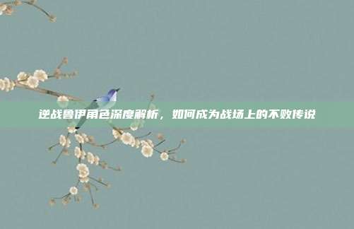 逆战鲁伊角色深度解析，如何成为战场上的不败传说