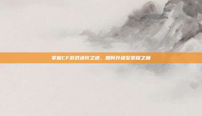 掌握CF游戏进阶之道,如何升级至荣耀之巅