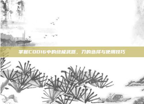 掌握COD16中的终极武器，刀的选择与使用技巧