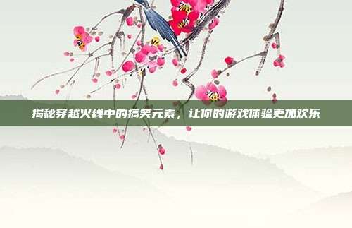 揭秘穿越火线中的搞笑元素，让你的游戏体验更加欢乐