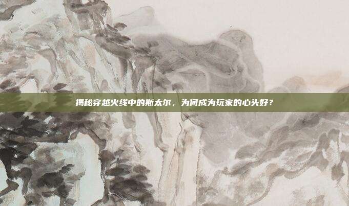 揭秘穿越火线中的斯太尔,为何成为玩家的心头好?