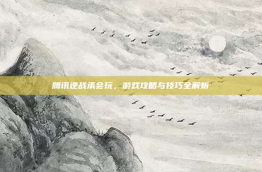 腾讯逆战承会玩，游戏攻略与技巧全解析