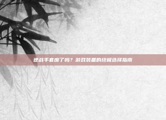 逆战手套废了吗?游戏装备的终极选择指南