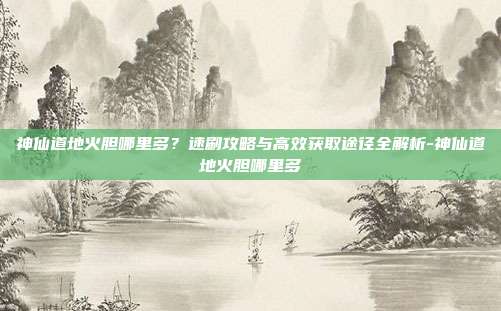 神仙道地火胆哪里多？速刷攻略与高效获取途径全解析-神仙道地火胆哪里多