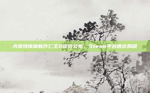 光荣特库摩新作仁王2定价公布,Steam平台售价揭晓