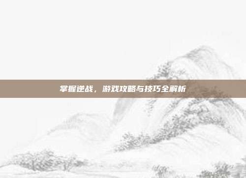 掌握逆战，游戏攻略与技巧全解析