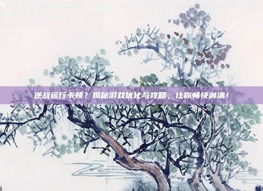 逆战运行卡顿？揭秘游戏优化与攻略，让你畅快淋漓！