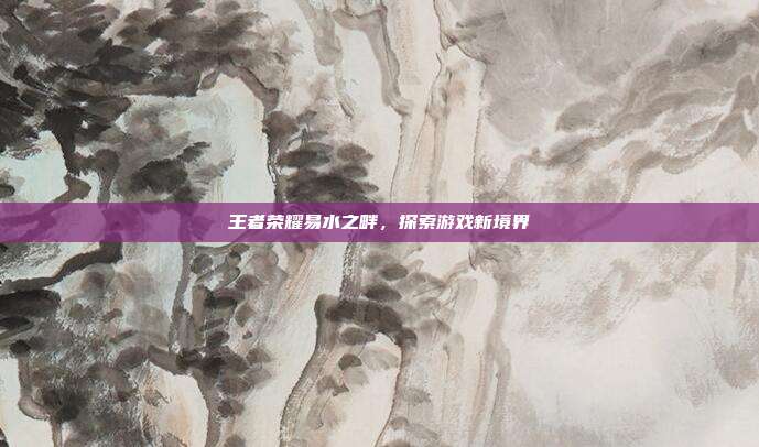 王者荣耀易水之畔，探索游戏新境界