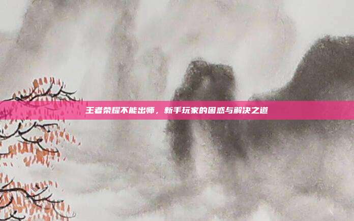 王者荣耀不能出师，新手玩家的困惑与解决之道