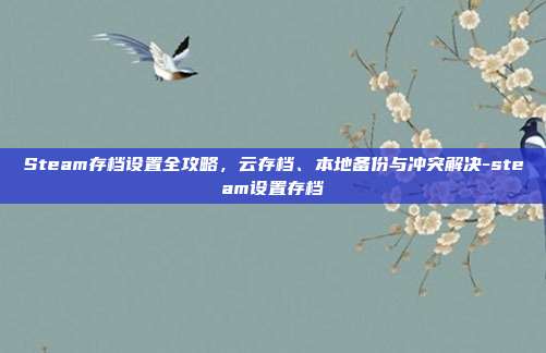 Steam存档设置全攻略，云存档、本地备份与冲突解决-steam设置存档