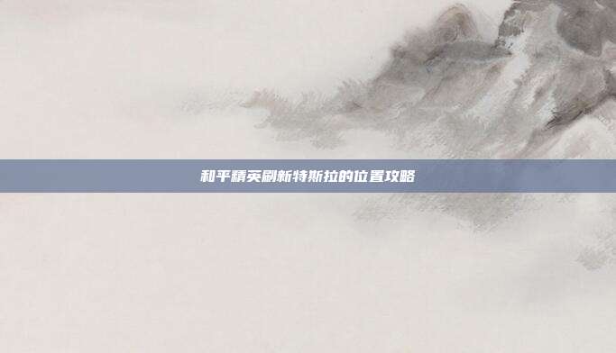 和平精英刷新特斯拉的位置攻略