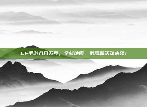 CF手游八月五号，全新地图、武器和活动来袭！