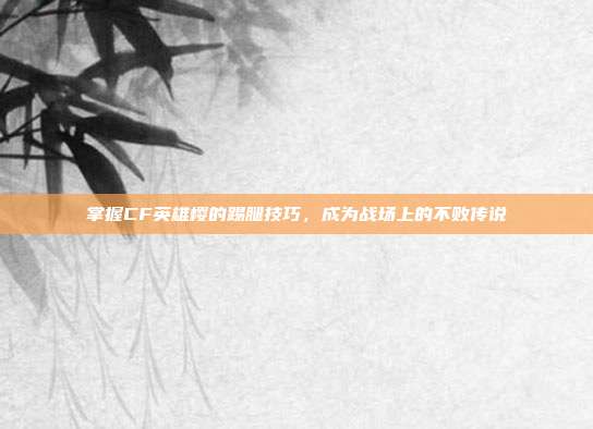 掌握CF英雄樱的踢腿技巧，成为战场上的不败传说