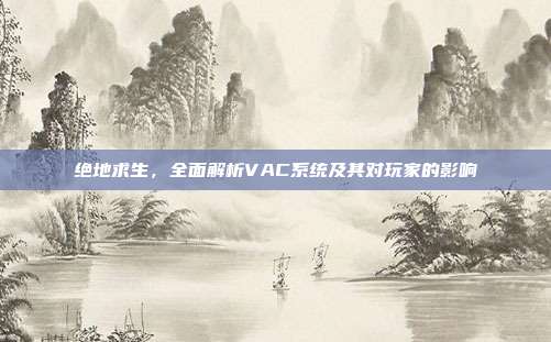 绝地求生，全面解析VAC系统及其对玩家的影响