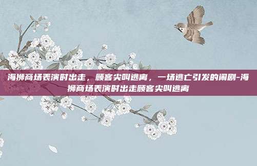 海狮商场表演时出走，顾客尖叫逃离，一场逃亡引发的闹剧-海狮商场表演时出走顾客尖叫逃离
