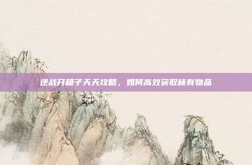 逆战开箱子天天攻略,如何高效获取稀有物品