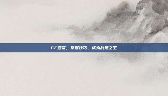 CF亚紊,掌握技巧,成为战场之王