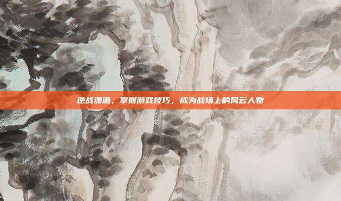 逆战潇洒,掌握游戏技巧,成为战场上的风云人物