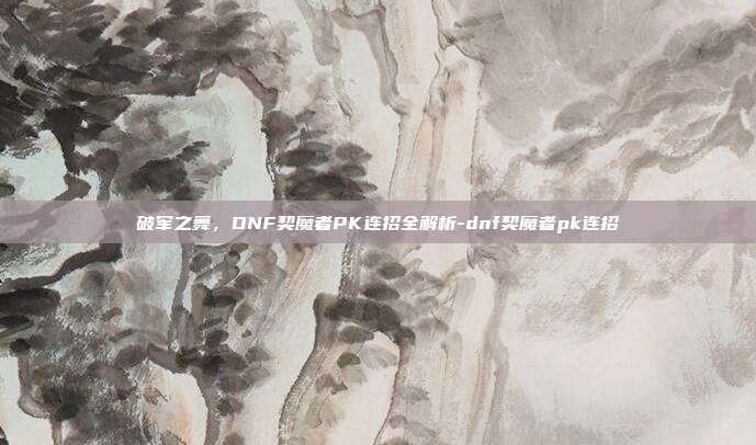 破军之舞，DNF契魔者PK连招全解析-dnf契魔者pk连招