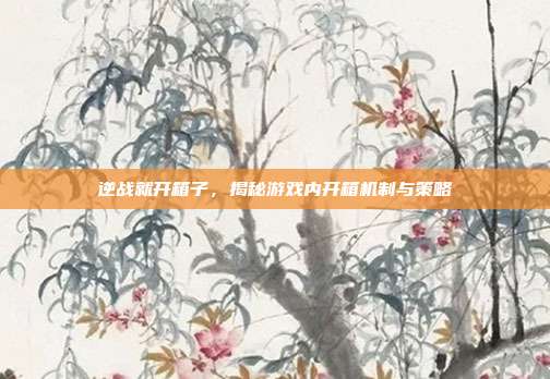 逆战就开箱子,揭秘游戏内开箱机制与策略