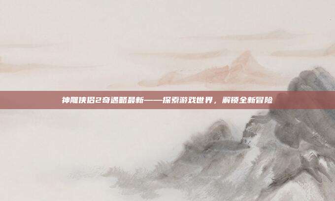 神雕侠侣2奇遇略最新——探索游戏世界,解锁全新冒险