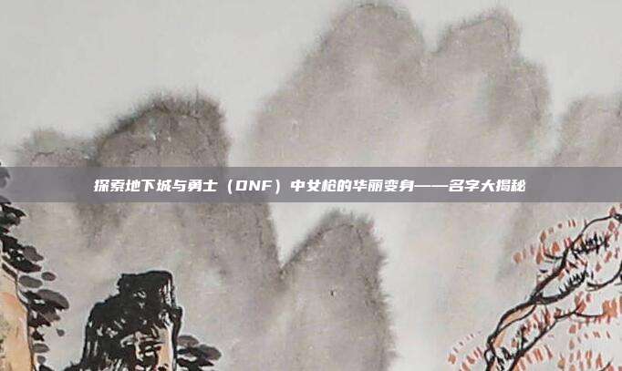 探索地下城与勇士（DNF）中女枪的华丽变身——名字大揭秘