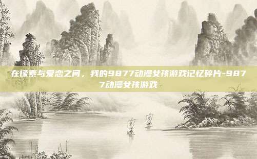 在像素与爱恋之间，我的9877动漫女孩游戏记忆碎片-9877动漫女孩游戏