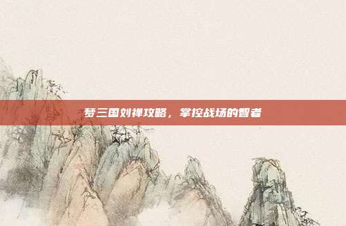梦三国刘禅攻略,掌控战场的智者
