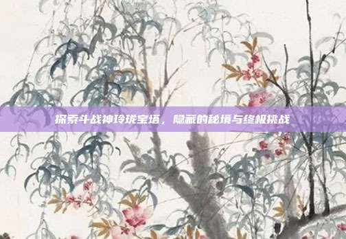 探索斗战神玲珑宝塔,隐藏的秘境与终极挑战