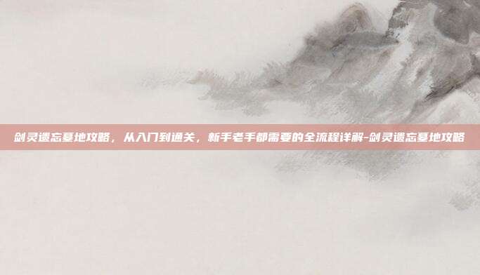 剑灵遗忘墓地攻略，从入门到通关，新手老手都需要的全流程详解-剑灵遗忘墓地攻略