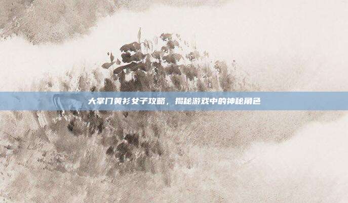 大掌门黄衫女子攻略，揭秘游戏中的神秘角色