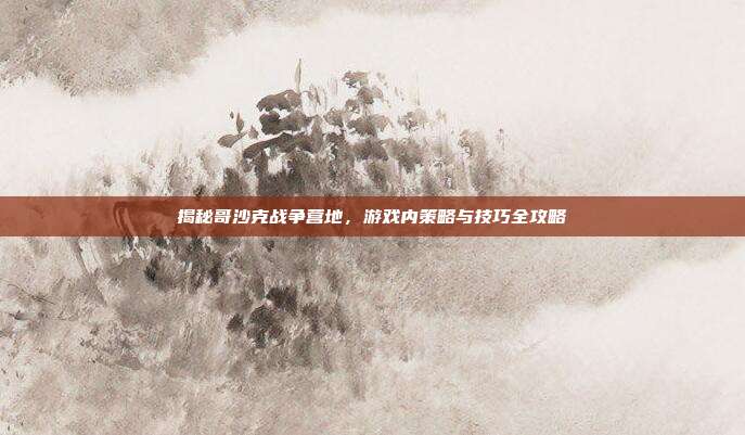 揭秘哥沙克战争营地,游戏内策略与技巧全攻略