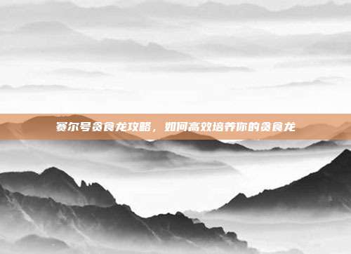 赛尔号贪食龙攻略,如何高效培养你的贪食龙