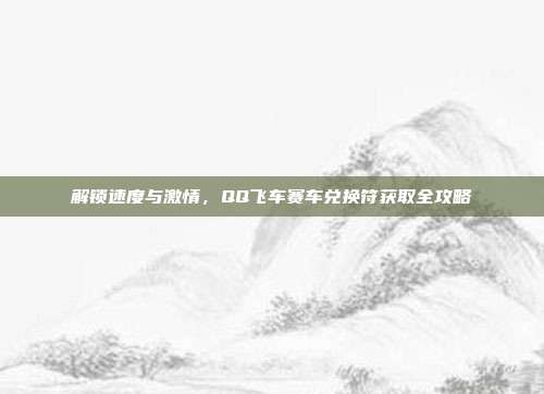 解锁速度与激情，QQ飞车赛车兑换符获取全攻略
