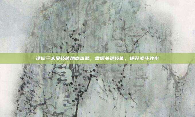 诛仙三太昊技能加点攻略，掌握关键技能，提升战斗效率