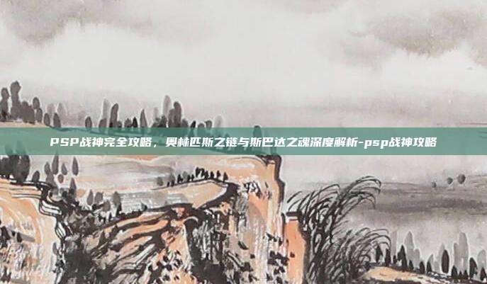 PSP战神完全攻略，奥林匹斯之链与斯巴达之魂深度解析-psp战神攻略