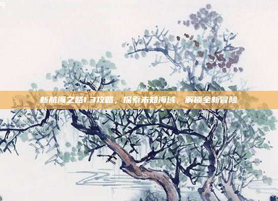 新航海之路1.3攻略,探索未知海域,解锁全新冒险
