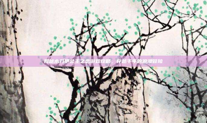 揭秘木乃伊公主之恋游戏攻略,穿越千年的浪漫冒险