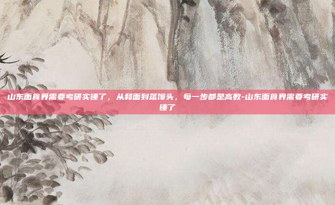 山东面食界需要考研实锤了，从和面到蒸馒头，每一步都是高数-山东面食界需要考研实锤了