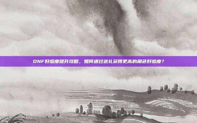 DNF好感度提升攻略，如何通过送礼获得更高的角色好感度？