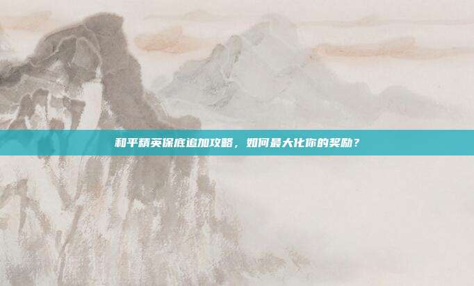 和平精英保底追加攻略,如何最大化你的奖励?